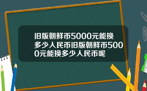 旧版朝鲜币5000元能换多少人民币旧版朝鲜币5000元能换多少人民币呢