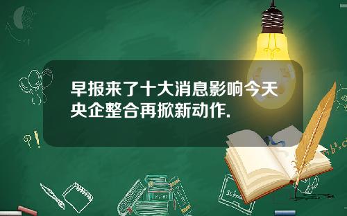 早报来了十大消息影响今天央企整合再掀新动作.
