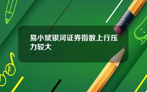 易小斌银河证券指数上行压力较大