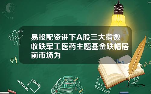 易投配资讲下A股三大指数收跌军工医药主题基金跌幅居前市场为