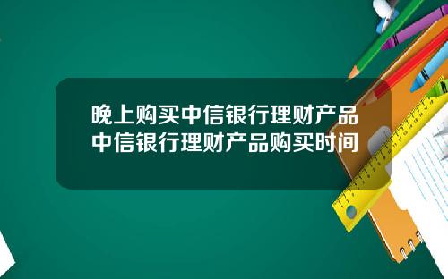 晚上购买中信银行理财产品中信银行理财产品购买时间