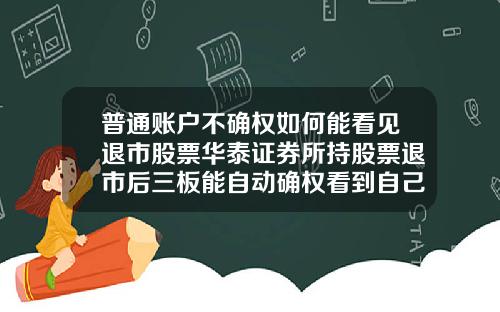 普通账户不确权如何能看见退市股票华泰证券所持股票退市后三板能自动确权看到自己股票吗