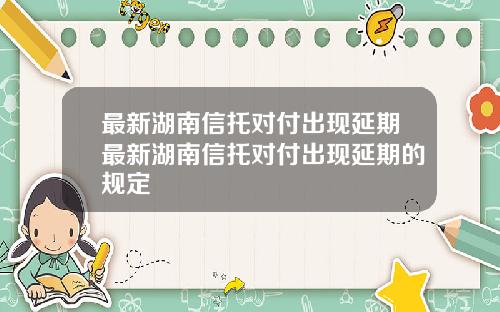 最新湖南信托对付出现延期最新湖南信托对付出现延期的规定