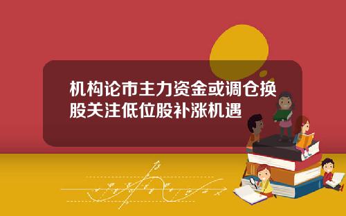 机构论市主力资金或调仓换股关注低位股补涨机遇