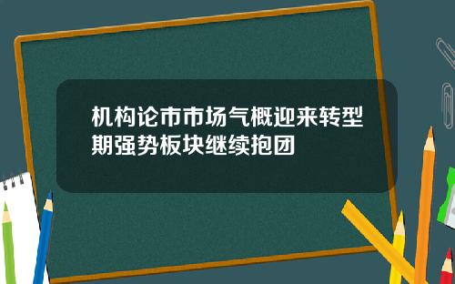 机构论市市场气概迎来转型期强势板块继续抱团