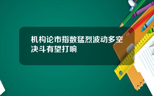 机构论市指数猛烈波动多空决斗有望打响
