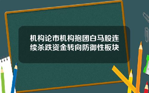 机构论市机构抱团白马股连续杀跌资金转向防御性板块
