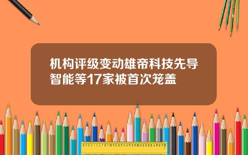 机构评级变动雄帝科技先导智能等17家被首次笼盖