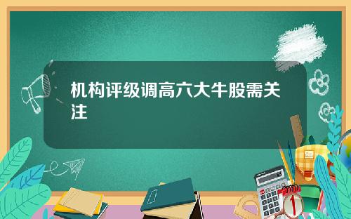 机构评级调高六大牛股需关注