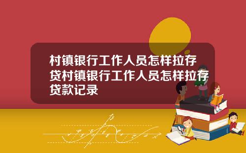 村镇银行工作人员怎样拉存贷村镇银行工作人员怎样拉存贷款记录