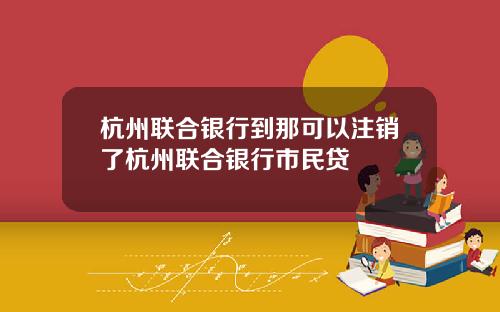 杭州联合银行到那可以注销了杭州联合银行市民贷