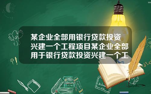 某企业全部用银行贷款投资兴建一个工程项目某企业全部用于银行贷款投资兴建一个工程项目
