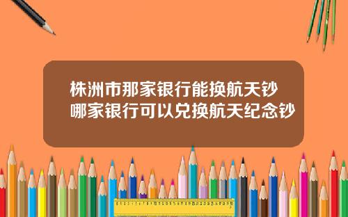 株洲市那家银行能换航天钞哪家银行可以兑换航天纪念钞