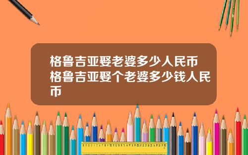 格鲁吉亚娶老婆多少人民币格鲁吉亚娶个老婆多少钱人民币