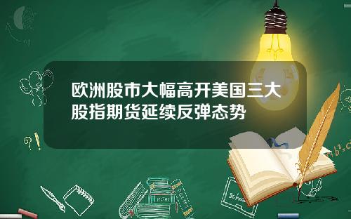 欧洲股市大幅高开美国三大股指期货延续反弹态势