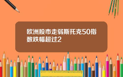 欧洲股市走弱斯托克50指数跌幅超过2