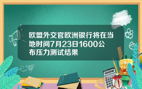 欧盟外交官欧洲银行将在当地时间7月23日1600公布压力测试结果