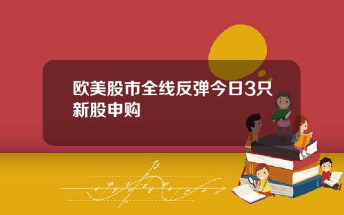欧美股市全线反弹今日3只新股申购