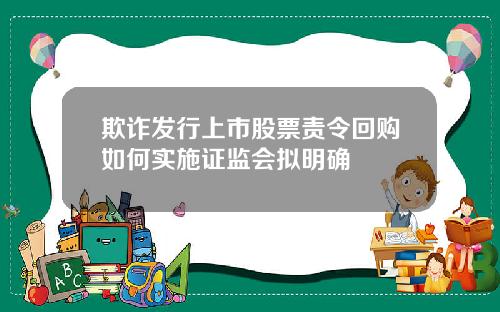 欺诈发行上市股票责令回购如何实施证监会拟明确