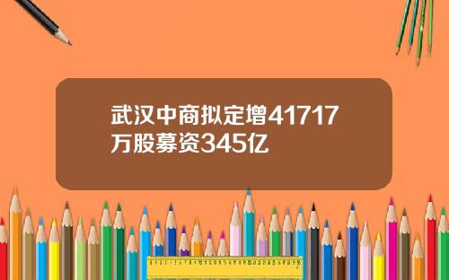 武汉中商拟定增41717万股募资345亿