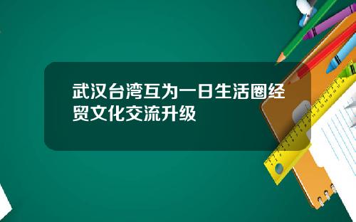 武汉台湾互为一日生活圈经贸文化交流升级