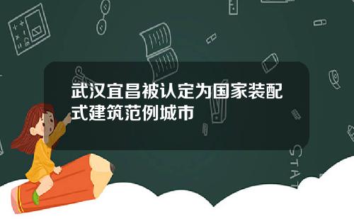 武汉宜昌被认定为国家装配式建筑范例城市