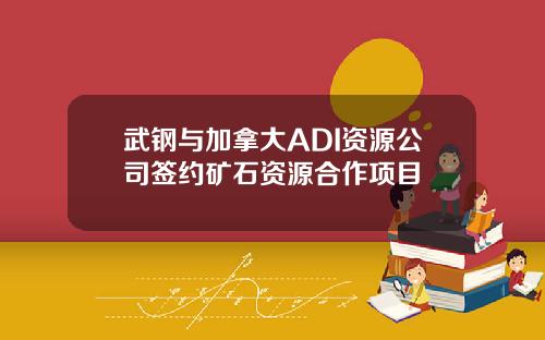 武钢与加拿大ADI资源公司签约矿石资源合作项目