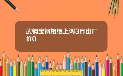武钢宝钢相继上调3月出厂价0