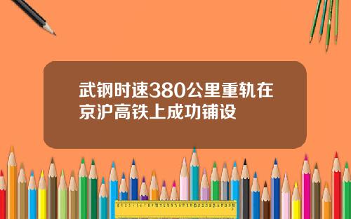 武钢时速380公里重轨在京沪高铁上成功铺设