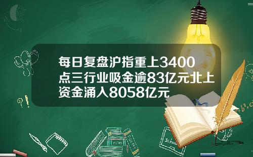 每日复盘沪指重上3400点三行业吸金逾83亿元北上资金涌入8058亿元