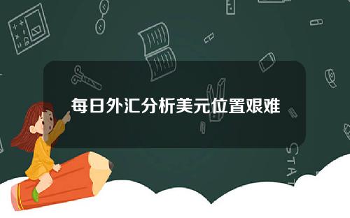 每日外汇分析美元位置艰难