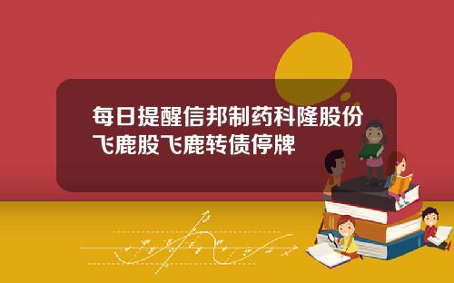每日提醒信邦制药科隆股份飞鹿股飞鹿转债停牌