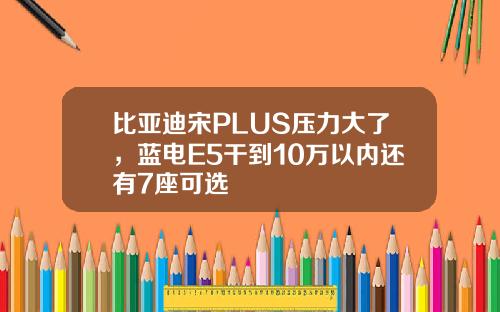 比亚迪宋PLUS压力大了，蓝电E5干到10万以内还有7座可选