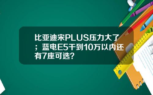 比亚迪宋PLUS压力大了；蓝电E5干到10万以内还有7座可选？