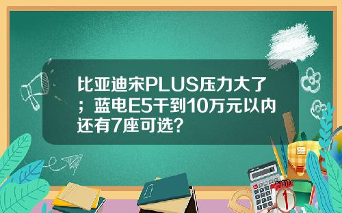 比亚迪宋PLUS压力大了；蓝电E5干到10万元以内还有7座可选？