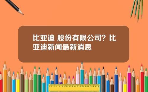 比亚迪 股份有限公司？比亚迪新闻最新消息