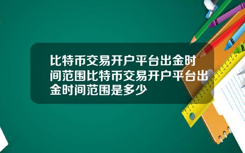 比特币交易开户平台出金时间范围比特币交易开户平台出金时间范围是多少