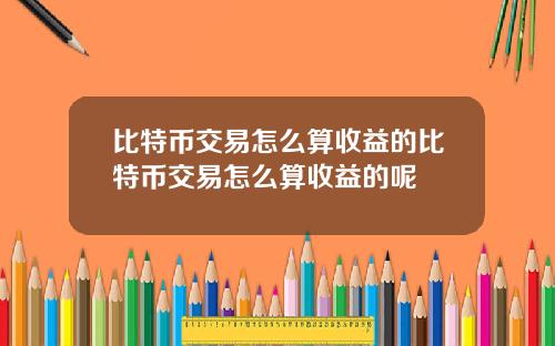 比特币交易怎么算收益的比特币交易怎么算收益的呢