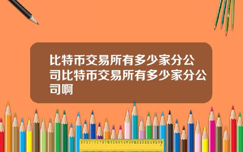 比特币交易所有多少家分公司比特币交易所有多少家分公司啊