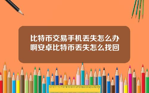 比特币交易手机丢失怎么办啊安卓比特币丢失怎么找回