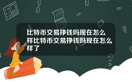 比特币交易挣钱吗现在怎么样比特币交易挣钱吗现在怎么样了