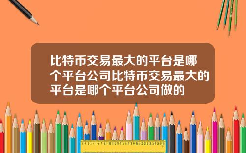 比特币交易最大的平台是哪个平台公司比特币交易最大的平台是哪个平台公司做的