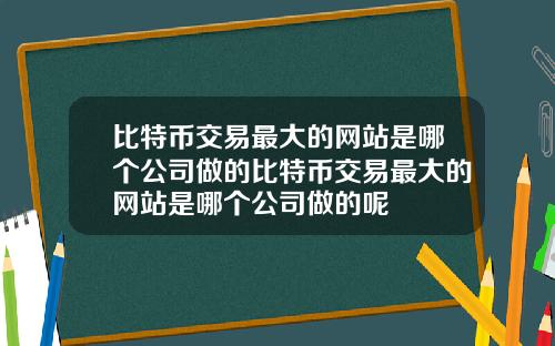 比特币交易最大的网站是哪个公司做的比特币交易最大的网站是哪个公司做的呢