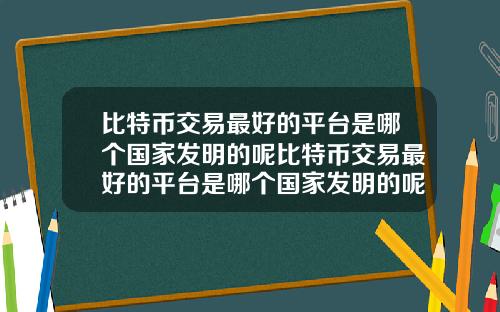 比特币交易最好的平台是哪个国家发明的呢比特币交易最好的平台是哪个国家发明的呢视频