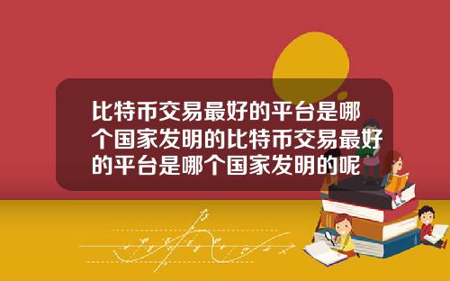 比特币交易最好的平台是哪个国家发明的比特币交易最好的平台是哪个国家发明的呢