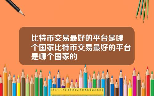 比特币交易最好的平台是哪个国家比特币交易最好的平台是哪个国家的