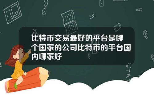 比特币交易最好的平台是哪个国家的公司比特币的平台国内哪家好