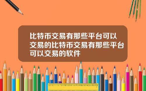 比特币交易有那些平台可以交易的比特币交易有那些平台可以交易的软件