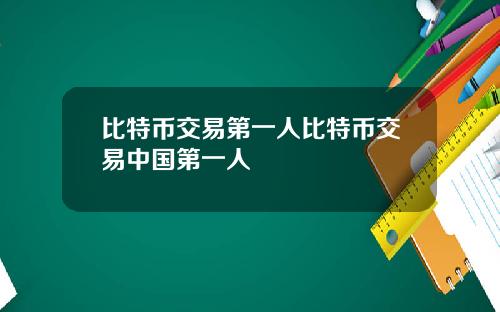 比特币交易第一人比特币交易中国第一人