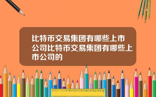 比特币交易集团有哪些上市公司比特币交易集团有哪些上市公司的